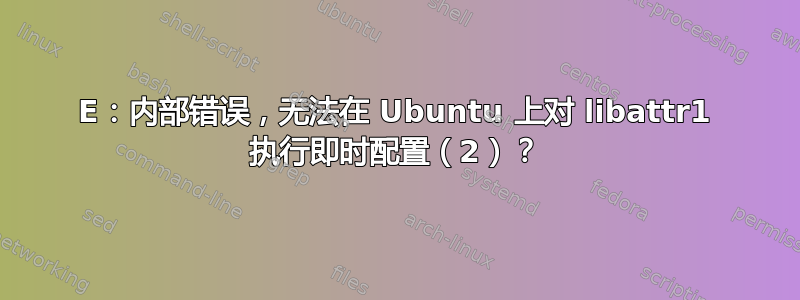 E：内部错误，无法在 Ubuntu 上对 libattr1 执行即时配置（2）？