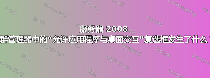 服务器 2008 集群管理器中的“允许应用程序与桌面交互”复选框发生了什么？