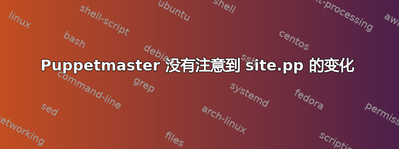 Puppetmaster 没有注意到 site.pp 的变化