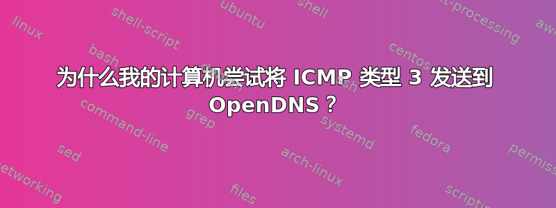 为什么我的计算机尝试将 ICMP 类型 3 发送到 OpenDNS？