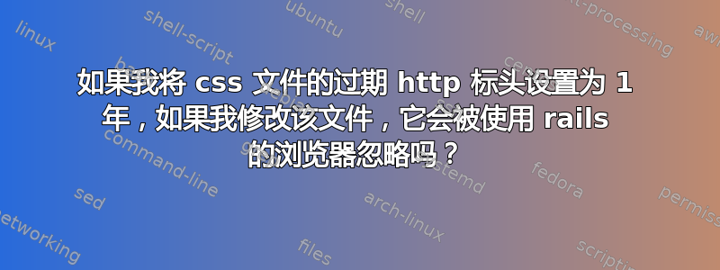 如果我将 css 文件的过期 http 标头设置为 1 年，如果我修改该文件，它会被使用 rails 的浏览器忽略吗？