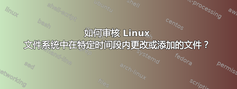 如何审核 Linux 文件系统中在特定时间段内更改或添加的文件？