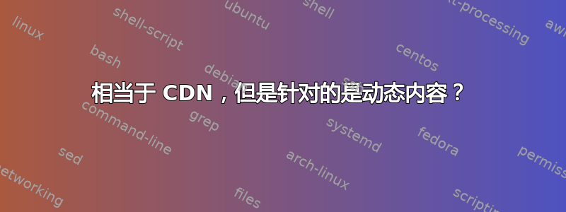 相当于 CDN，但是针对的是动态内容？