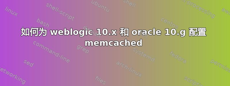 如何为 weblogic 10.x 和 oracle 10.g 配置 memcached