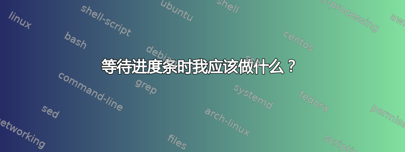 等待进度条时我应该做什么？