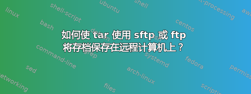 如何使 tar 使用 sftp 或 ftp 将存档保存在远程计算机上？