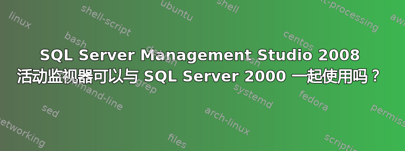 SQL Server Management Studio 2008 活动监视器可以与 SQL Server 2000 一起使用吗？