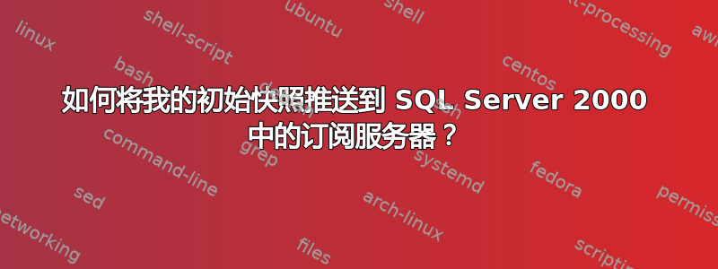 如何将我的初始快照推送到 SQL Server 2000 中的订阅服务器？