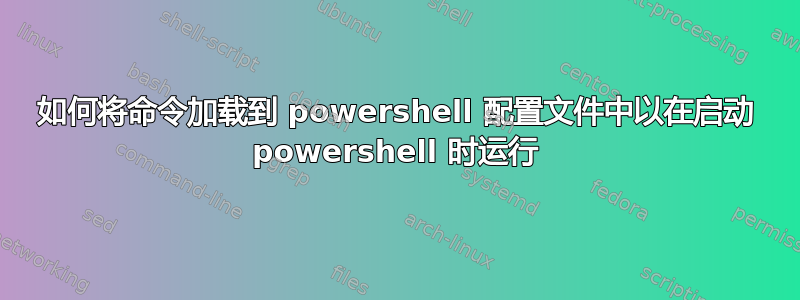 如何将命令加载到 powershell 配置文件中以在启动 powershell 时运行