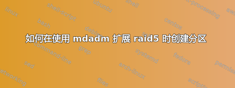 如何在使用 mdadm 扩展 raid5 时创建分区