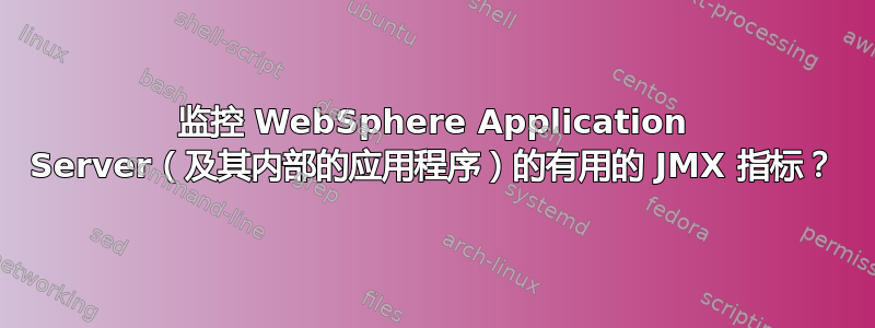 监控 WebSphere Application Server（及其内部的应用程序）的有用的 JMX 指标？