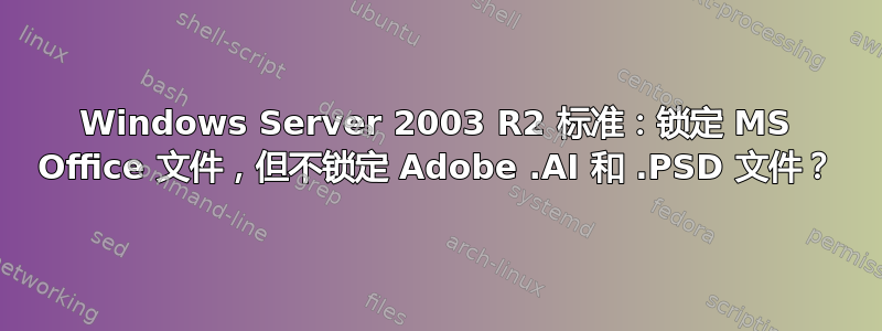 Windows Server 2003 R2 标准：锁定 MS Office 文件，但不锁定 Adob​​e .AI 和 .PSD 文件？