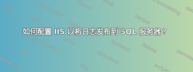 如何配置 IIS 以将日志发布到 SQL 服务器？