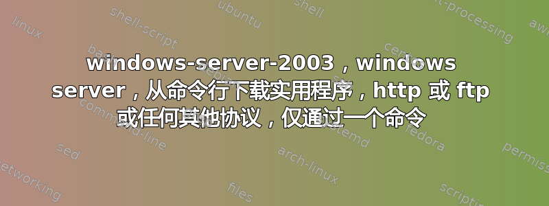 windows-server-2003，windows server，从命令行下载实用程序，http 或 ftp 或任何其他协议，仅通过一个命令