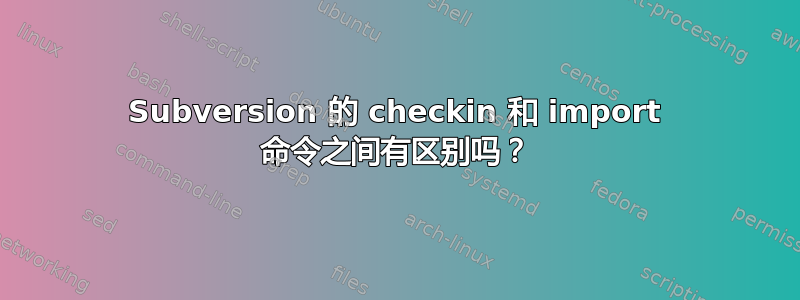 Subversion 的 checkin 和 import 命令之间有区别吗？