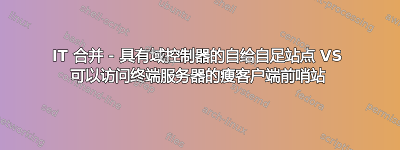 IT 合并 - 具有域控制器的自给自足站点 VS 可以访问终端服务器的瘦客户端前哨站