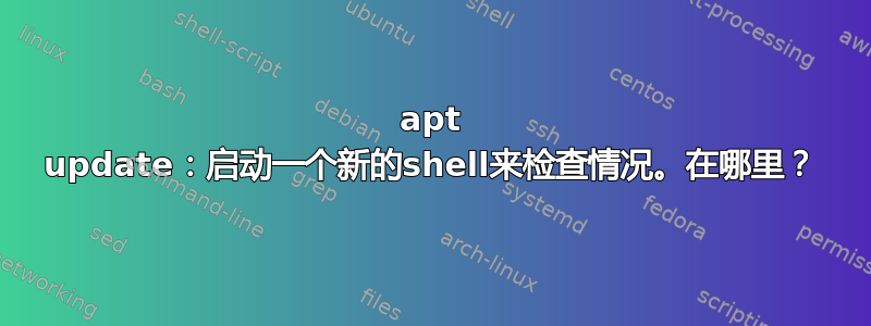 apt update：启动一个新的shell来检查情况。在哪里？