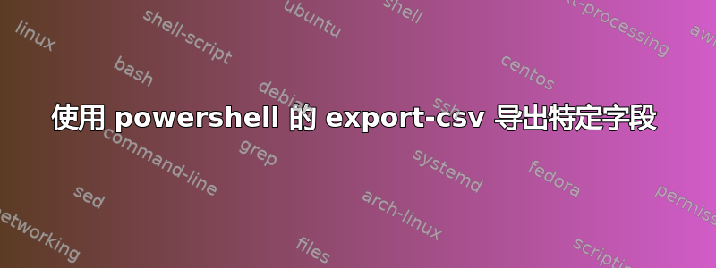 使用 powershell 的 export-csv 导出特定字段