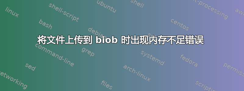 将文件上传到 blob 时出现内存不足错误