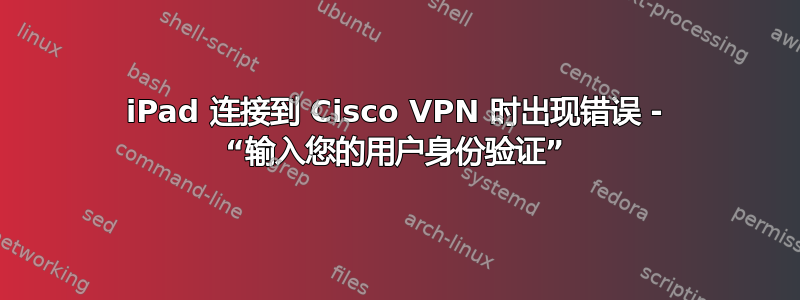 iPad 连接到 Cisco VPN 时出现错误 - “输入您的用户身份验证”