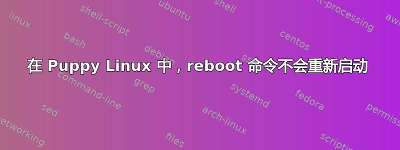 在 Puppy Linux 中，reboot 命令不会重新启动