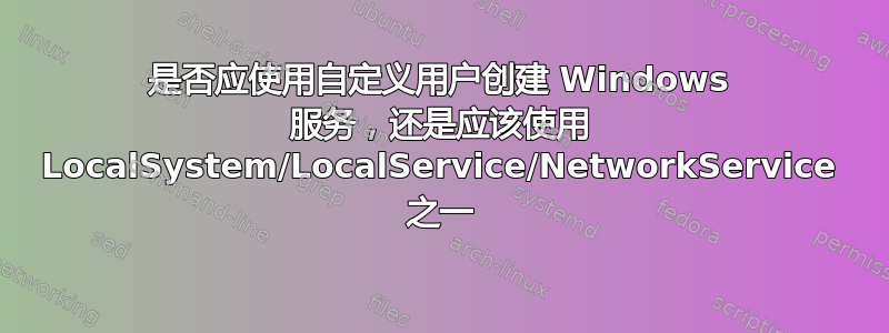 是否应使用自定义用户创建 Windows 服务，还是应该使用 LocalSystem/LocalService/NetworkService 之一