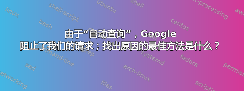 由于“自动查询”，Google 阻止了我们的请求；找出原因的最佳方法是什么？