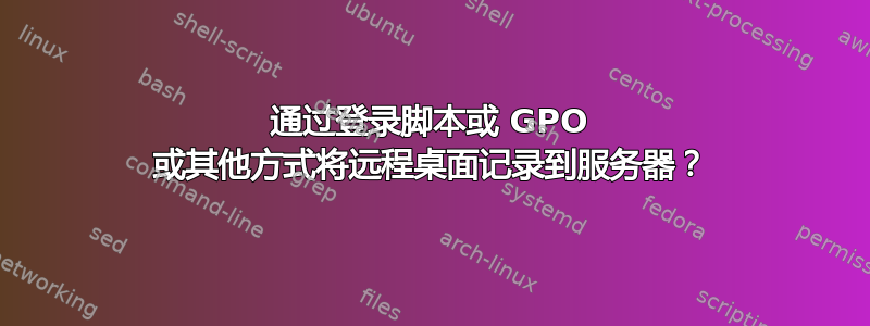 通过登录脚本或 GPO 或其他方式将远程桌面记录到服务器？