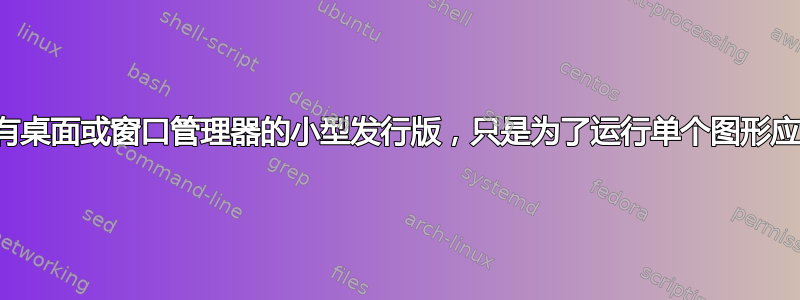 需要没有桌面或窗口管理器的小型发行版，只是为了运行单个图形应用程序