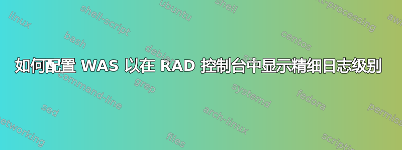 如何配置 WAS 以在 RAD 控制台中显示精细日志级别