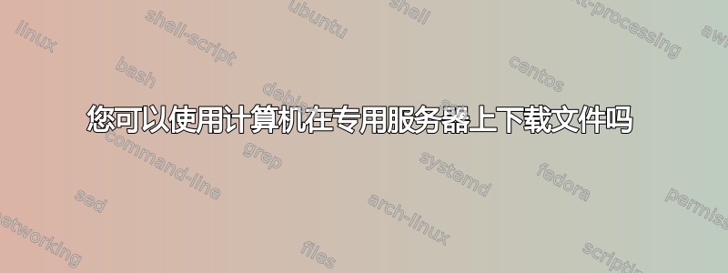 您可以使用计算机在专用服务器上下载文件吗