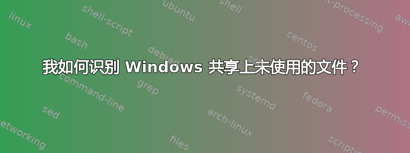 我如何识别 Windows 共享上未使用的文件？