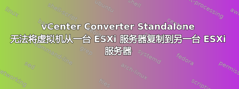 vCenter Converter Standalone 无法将虚拟机从一台 ESXi 服务器复制到另一台 ESXi 服务器