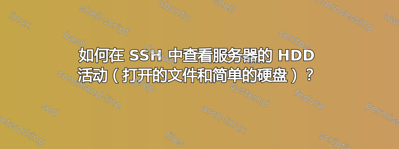 如何在 SSH 中查看服务器的 HDD 活动（打开的文件和简单的硬盘）？