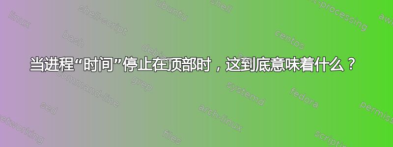 当进程“时间”停止在顶部时，这到底意味着什么？