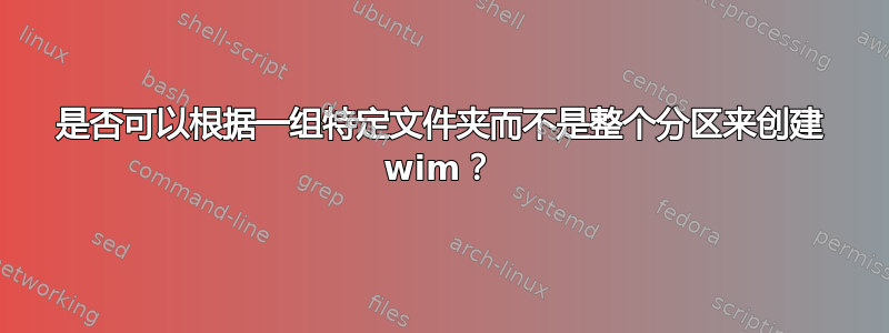 是否可以根据一组特定文件夹而不是整个分区来创建 wim？