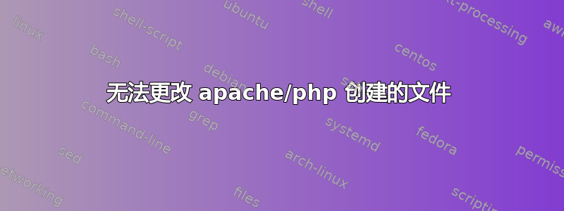 无法更改 apache/php 创建的文件