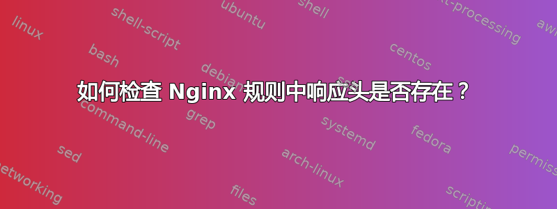 如何检查 Nginx 规则中响应头是否存在？