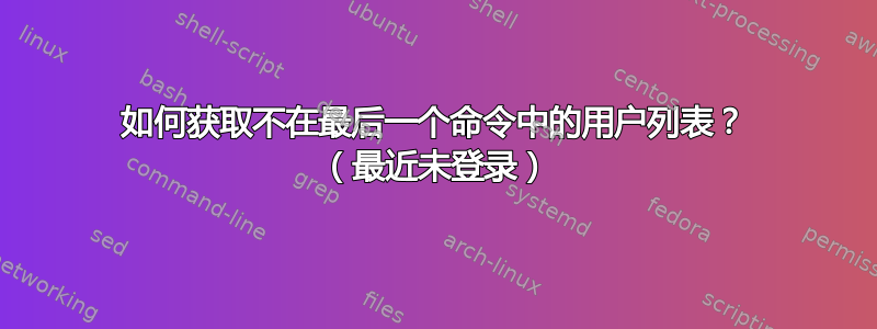 如何获取不在最后一个命令中的用户列表？ （最近未登录）