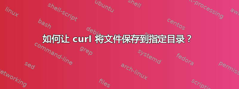 如何让 curl 将文件保存到指定目录？