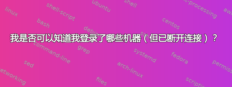 我是否可以知道我登录了哪些机器（但已断开连接）？