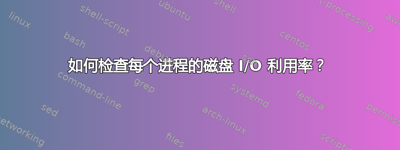 如何检查每个进程的磁盘 I/O 利用率？