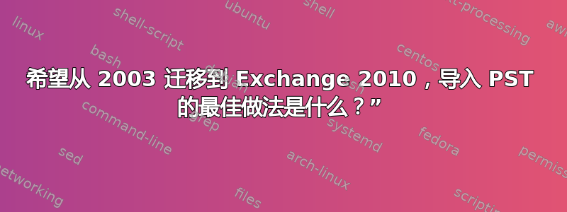 希望从 2003 迁移到 Exchange 2010，导入 PST 的最佳做法是什么？”