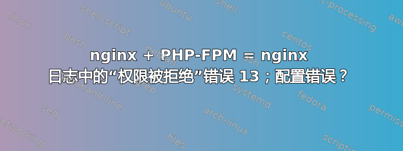 nginx + PHP-FPM = nginx 日志中的“权限被拒绝”错误 13；配置错误？