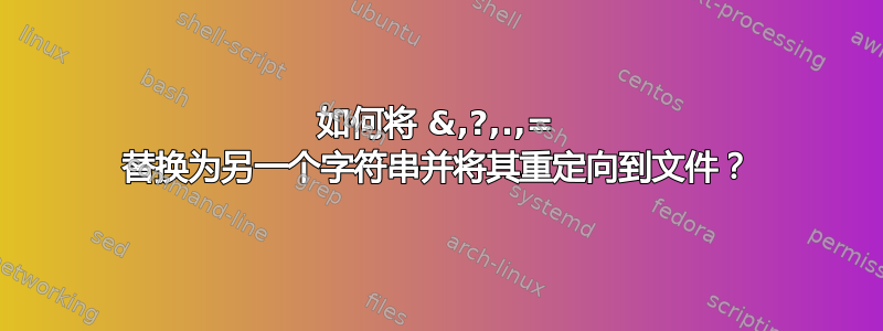 如何将 &,?,.,= 替换为另一个字符串并将其重定向到文件？