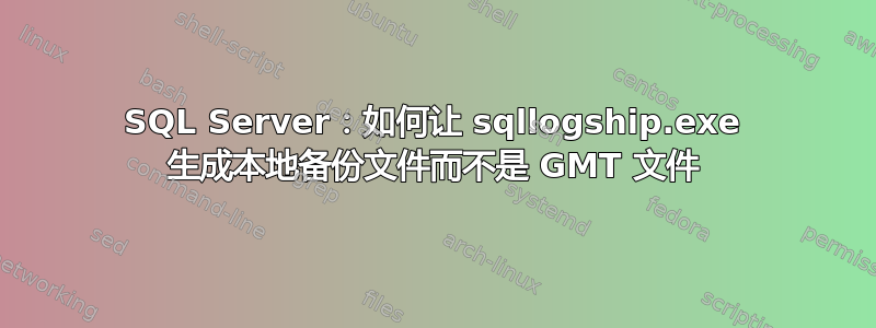 SQL Server：如何让 sqllogship.exe 生成本地备份文件而不是 GMT 文件