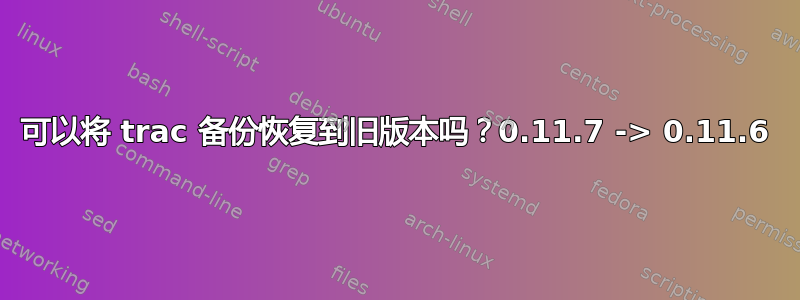 可以将 trac 备份恢复到旧版本吗？0.11.7 -> 0.11.6