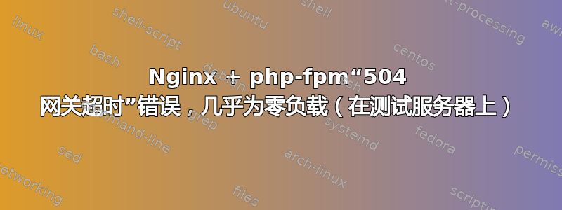 Nginx + php-fpm“504 网关超时”错误，几乎为零负载（在测试服务器上）