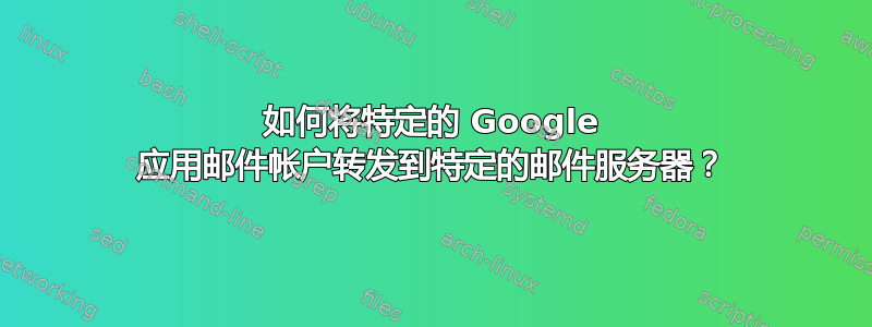 如何将特定的 Google 应用邮件帐户转发到特定的邮件服务器？