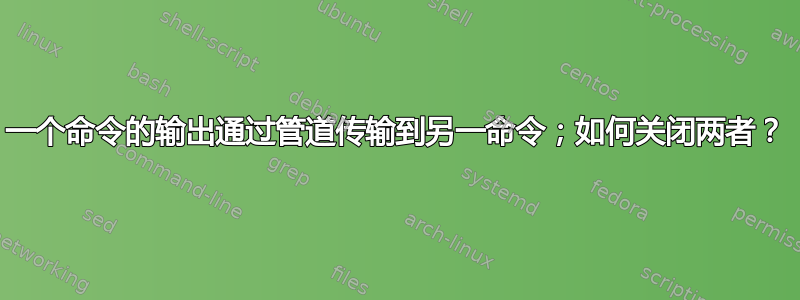 一个命令的输出通过管道传输到另一命令；如何关闭两者？